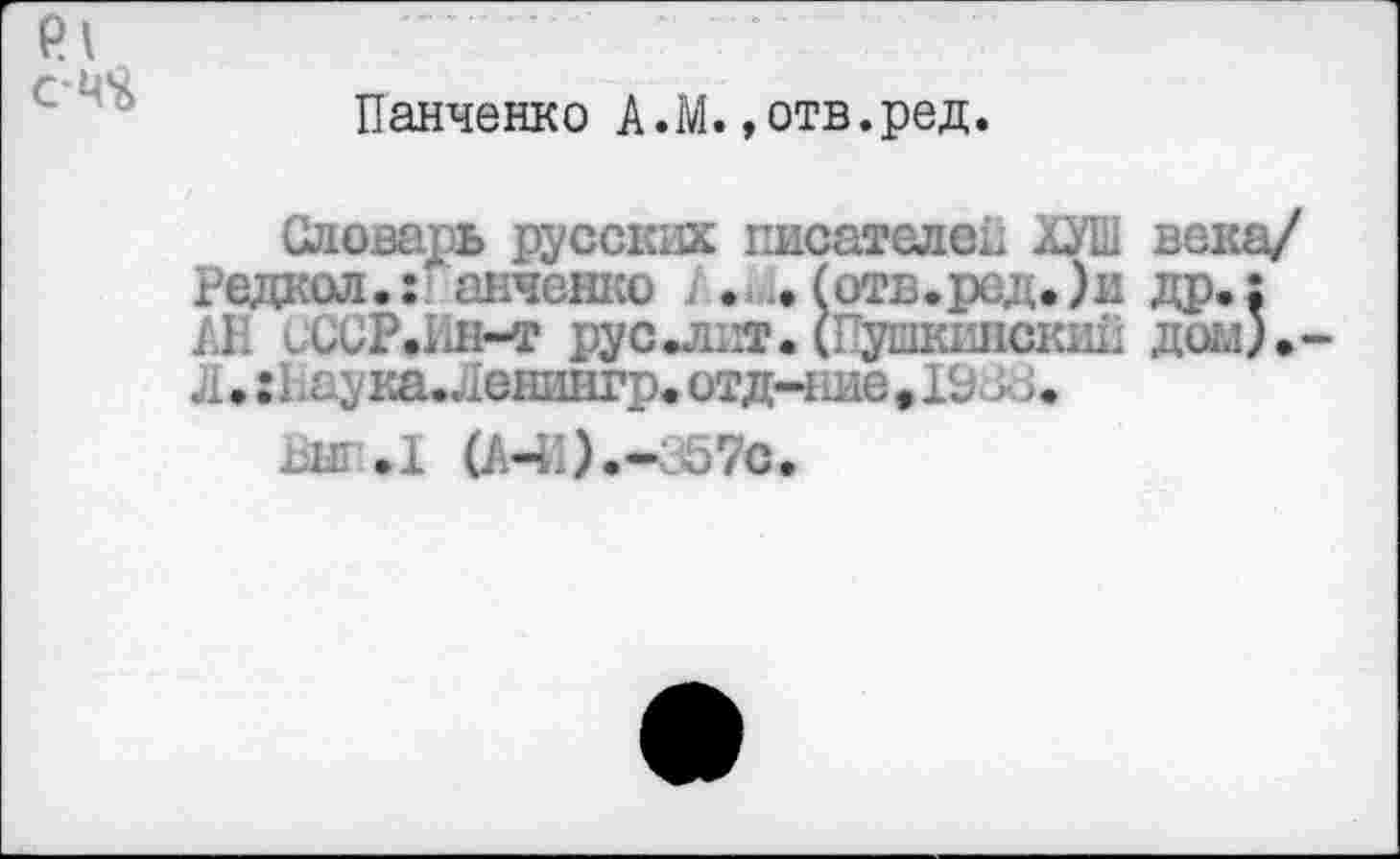 ﻿Панченко А.М.»отв.ред.
Словарь русских писателен ХУШ века/ Редкая.:. анченко . .. (отв.ред.)ж др.: АН СССР.ИН-Т рус.лнт. (Пушкинский дом). Л ♦ :П аука.Ленингр. отд-ние. 19 -А; •
аыг.1 (АЧ1).-357с.